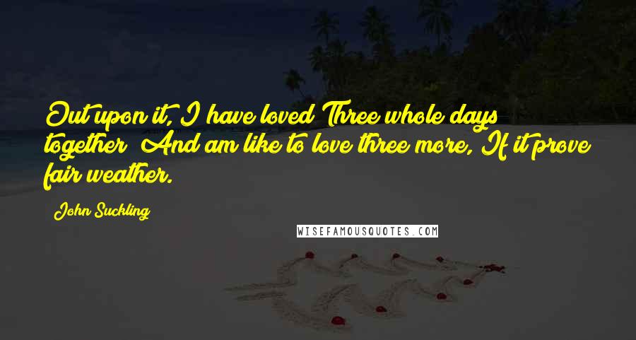 John Suckling quotes: Out upon it, I have loved Three whole days together; And am like to love three more, If it prove fair weather. John Suckling quotes: Out upon it, I have loved Three whole days together; And am like to love three more, If it prove fair weather.