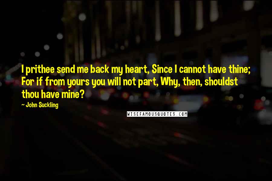 John Suckling quotes: I prithee send me back my heart, Since I cannot have thine; For if from yours you will not part, Why, then, shouldst thou have mine? John Suckling quotes: I prithee send me back my heart, Since I cannot have thine; For if from yours you will not part, Why, then, shouldst thou have mine?
