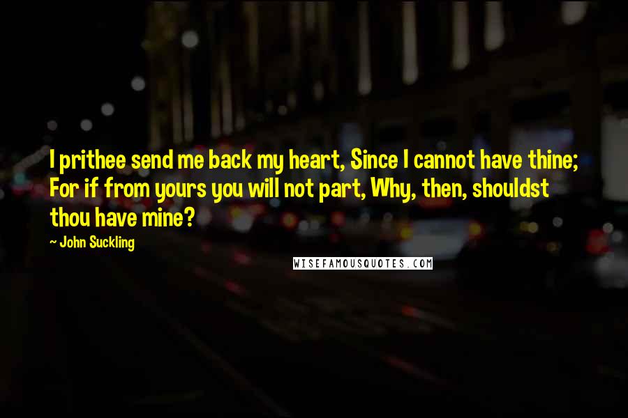 John Suckling quotes: I prithee send me back my heart, Since I cannot have thine; For if from yours you will not part, Why, then, shouldst thou have mine?