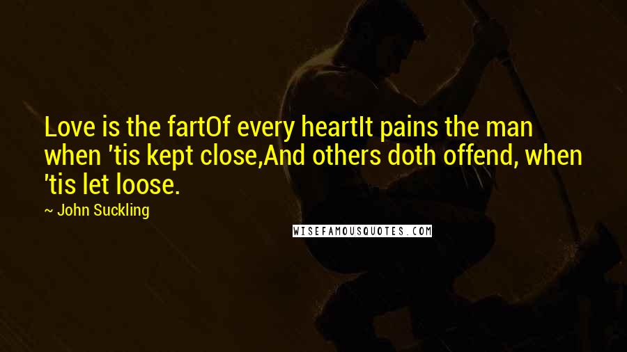 John Suckling quotes: Love is the fartOf every heartIt pains the man when 'tis kept close,And others doth offend, when 'tis let loose. John Suckling quotes: Love is the fartOf every heartIt pains the man when 'tis kept close,And others doth offend, when 'tis let loose.