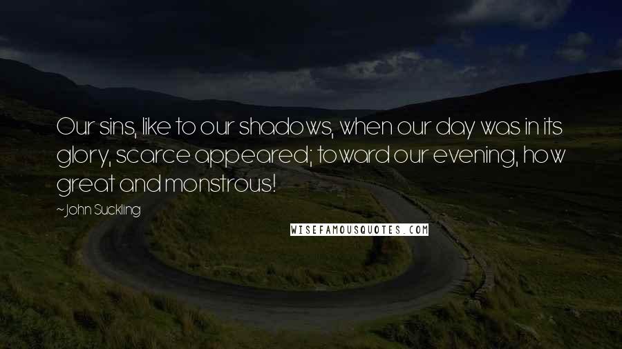 John Suckling quotes: Our sins, like to our shadows, when our day was in its glory, scarce appeared; toward our evening, how great and monstrous! John Suckling quotes: Our sins, like to our shadows, when our day was in its glory, scarce appeared; toward our evening, how great and monstrous!