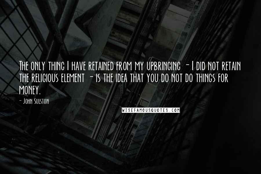 John Sulston quotes: The only thing I have retained from my upbringing - I did not retain the religious element - is the idea that you do not do things for money.