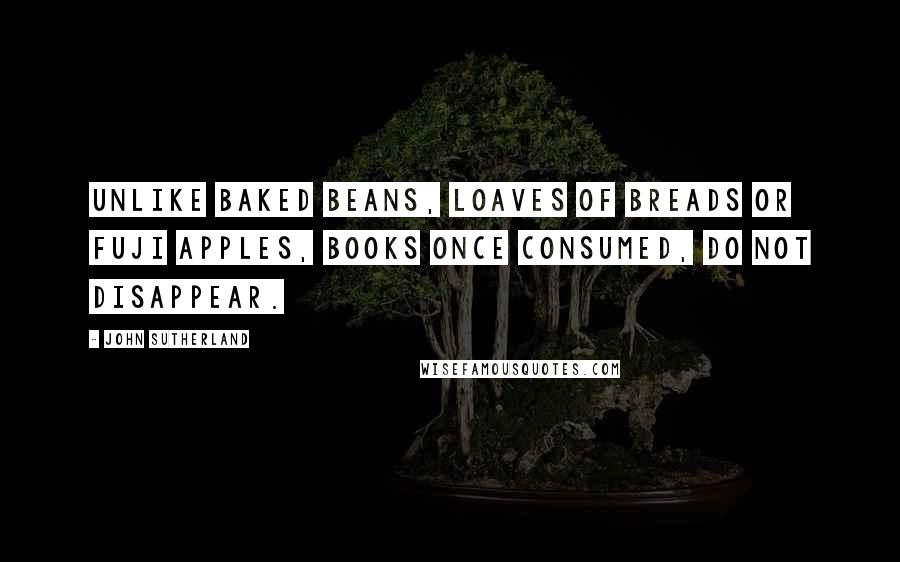 John Sutherland quotes: Unlike baked beans, loaves of breads or Fuji apples, books once consumed, do not disappear.