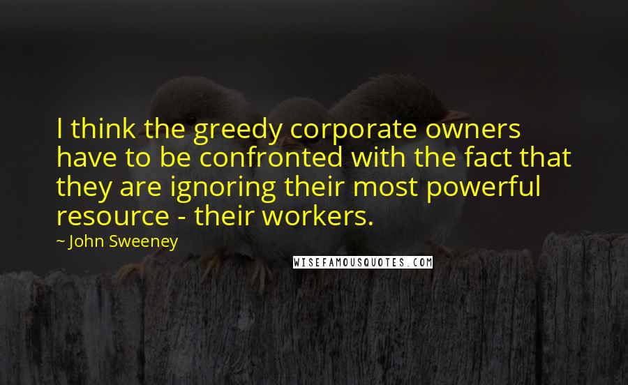 John Sweeney quotes: I think the greedy corporate owners have to be confronted with the fact that they are ignoring their most powerful resource - their workers.