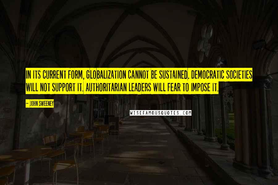 John Sweeney quotes: In its current form, globalization cannot be sustained. Democratic societies will not support it. Authoritarian leaders will fear to impose it. John Sweeney quotes: In its current form, globalization cannot be sustained. Democratic societies will not support it. Authoritarian leaders will fear to impose it.