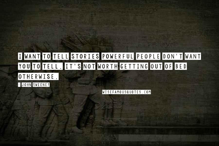 John Sweeney quotes: I want to tell stories powerful people don't want you to tell. It's not worth getting out of bed otherwise. John Sweeney quotes: I want to tell stories powerful people don't want you to tell. It's not worth getting out of bed otherwise.