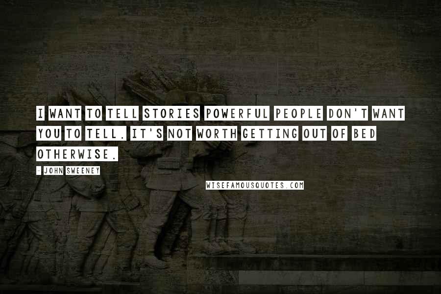 John Sweeney quotes: I want to tell stories powerful people don't want you to tell. It's not worth getting out of bed otherwise.