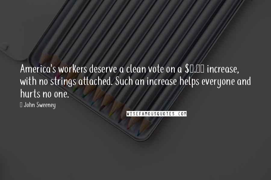 John Sweeney quotes: America's workers deserve a clean vote on a $7.25 increase, with no strings attached. Such an increase helps everyone and hurts no one. John Sweeney quotes: America's workers deserve a clean vote on a $7.25 increase, with no strings attached. Such an increase helps everyone and hurts no one.