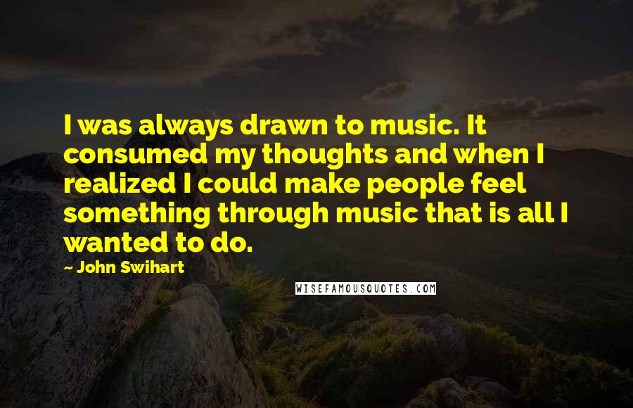 John Swihart quotes: I was always drawn to music. It consumed my thoughts and when I realized I could make people feel something through music that is all I wanted to do.