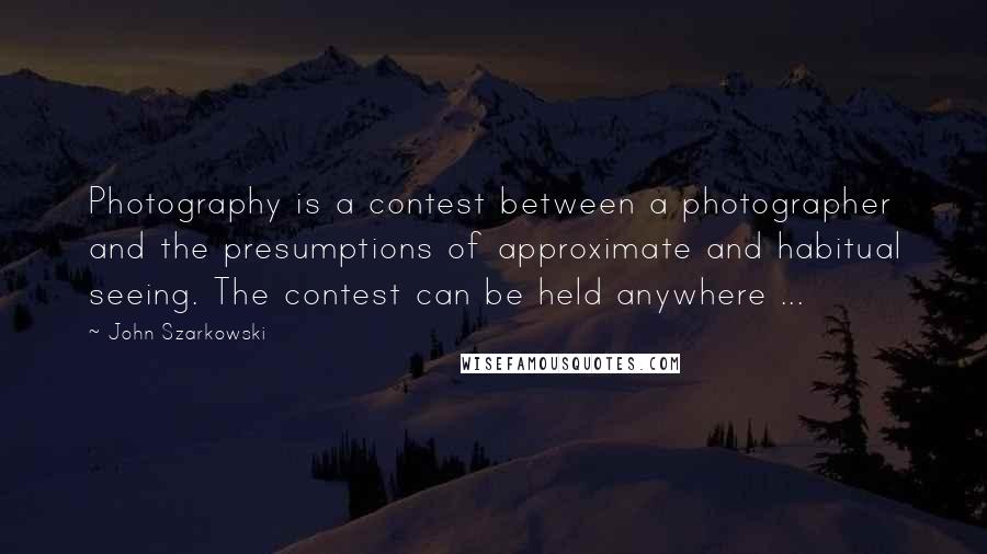 John Szarkowski quotes: Photography is a contest between a photographer and the presumptions of approximate and habitual seeing. The contest can be held anywhere ...
