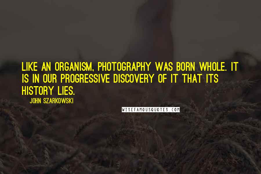 John Szarkowski quotes: Like an organism, photography was born whole. It is in our progressive discovery of it that its history lies.