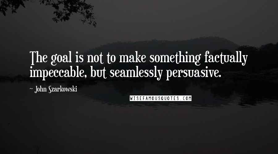 John Szarkowski quotes: The goal is not to make something factually impeccable, but seamlessly persuasive.