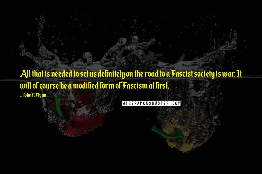 John T. Flynn quotes: All that is needed to set us definitely on the road to a Fascist society is war. It will of course be a modified form of Fascism at first. John T. Flynn quotes: All that is needed to set us definitely on the road to a Fascist society is war. It will of course be a modified form of Fascism at first.