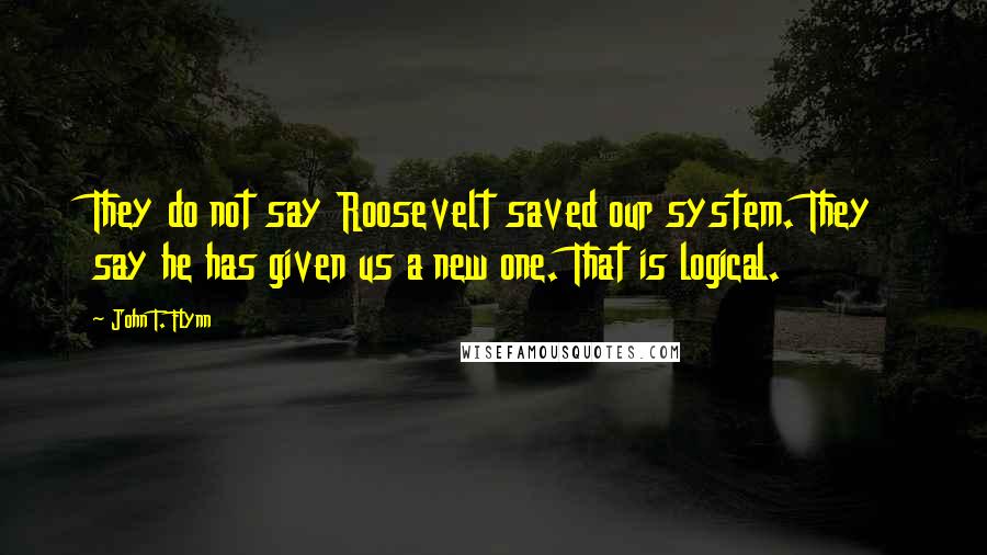 John T. Flynn quotes: They do not say Roosevelt saved our system. They say he has given us a new one. That is logical.