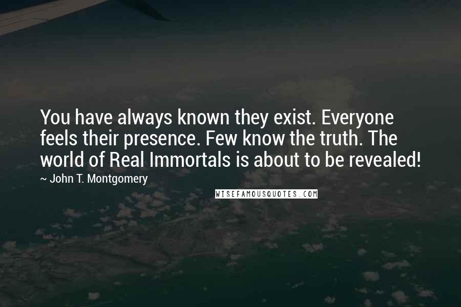 John T. Montgomery quotes: You have always known they exist. Everyone feels their presence. Few know the truth. The world of Real Immortals is about to be revealed! John T. Montgomery quotes: You have always known they exist. Everyone feels their presence. Few know the truth. The world of Real Immortals is about to be revealed!