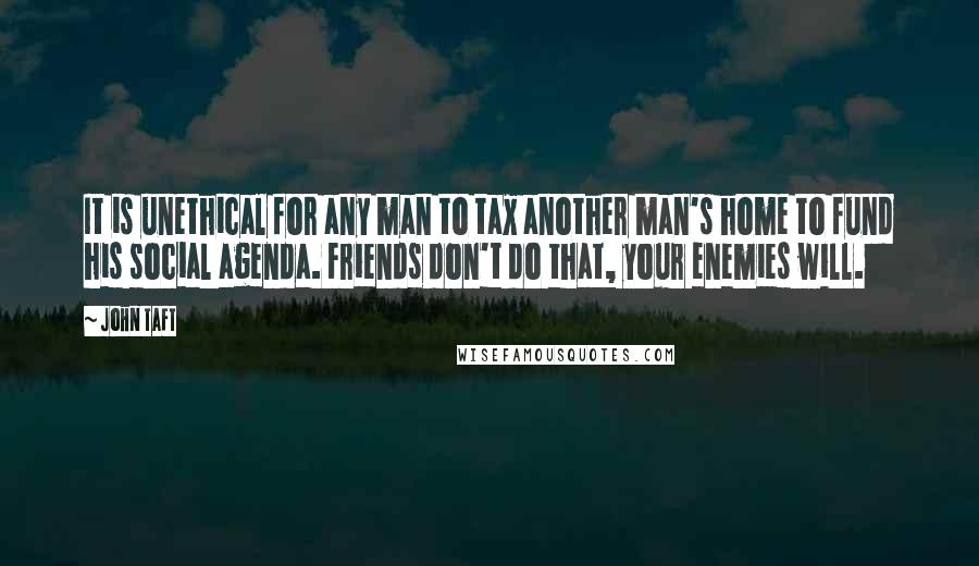 John Taft quotes: It is unethical for any man to tax another man's home to fund his social agenda. Friends don't do that, your enemies will.