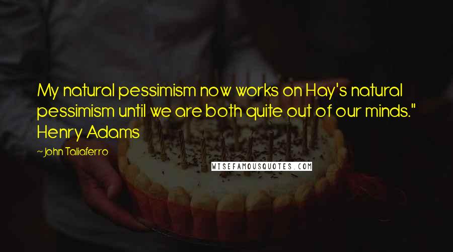 John Taliaferro quotes: My natural pessimism now works on Hay's natural pessimism until we are both quite out of our minds." Henry Adams John Taliaferro quotes: My natural pessimism now works on Hay's natural pessimism until we are both quite out of our minds." Henry Adams