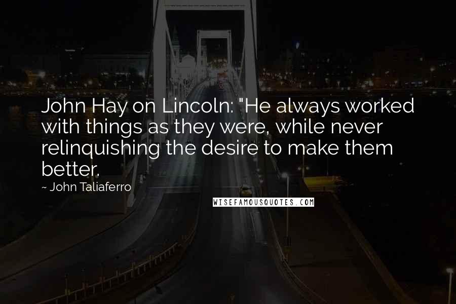 John Taliaferro quotes: John Hay on Lincoln: "He always worked with things as they were, while never relinquishing the desire to make them better.