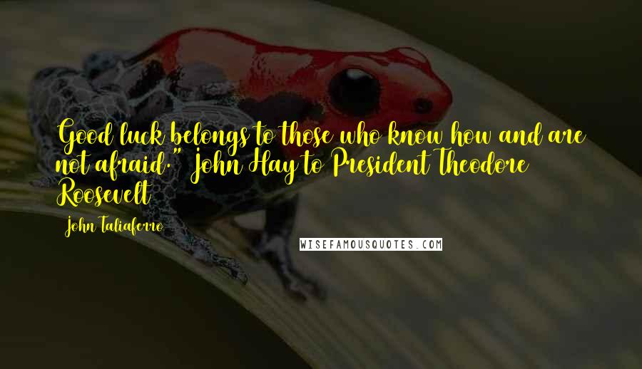 John Taliaferro quotes: Good luck belongs to those who know how and are not afraid." John Hay to President Theodore Roosevelt