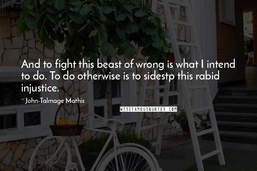 John-Talmage Mathis quotes: And to fight this beast of wrong is what I intend to do. To do otherwise is to sidestp this rabid injustice. John-Talmage Mathis quotes: And to fight this beast of wrong is what I intend to do. To do otherwise is to sidestp this rabid injustice.