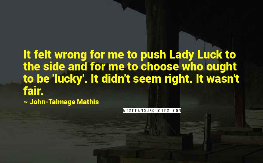 John-Talmage Mathis quotes: It felt wrong for me to push Lady Luck to the side and for me to choose who ought to be 'lucky'. It didn't seem right. It wasn't fair. John-Talmage Mathis quotes: It felt wrong for me to push Lady Luck to the side and for me to choose who ought to be 'lucky'. It didn't seem right. It wasn't fair.