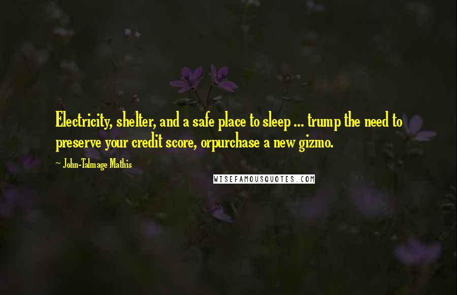 John-Talmage Mathis quotes: Electricity, shelter, and a safe place to sleep ... trump the need to preserve your credit score, orpurchase a new gizmo. John-Talmage Mathis quotes: Electricity, shelter, and a safe place to sleep ... trump the need to preserve your credit score, orpurchase a new gizmo.