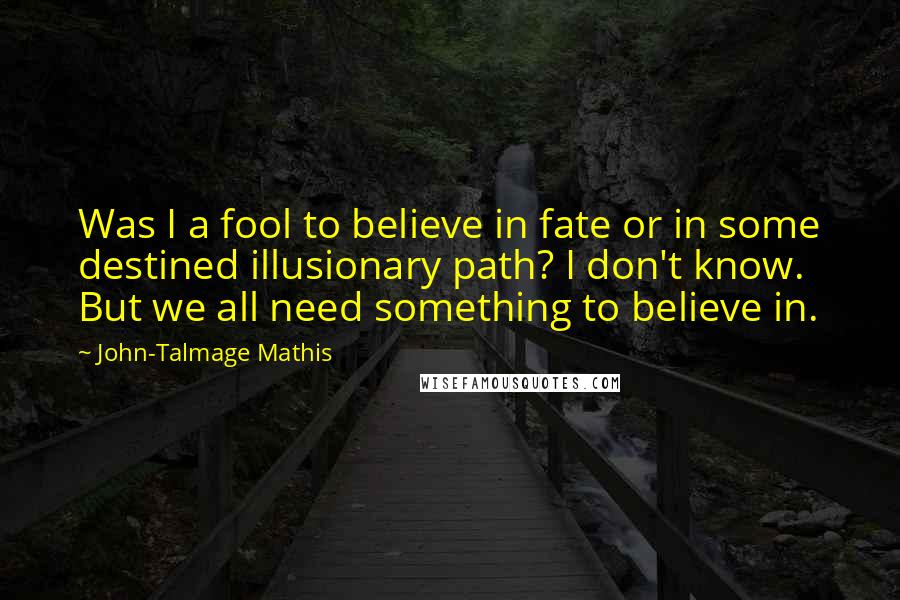 John-Talmage Mathis quotes: Was I a fool to believe in fate or in some destined illusionary path? I don't know. But we all need something to believe in. John-Talmage Mathis quotes: Was I a fool to believe in fate or in some destined illusionary path? I don't know. But we all need something to believe in.