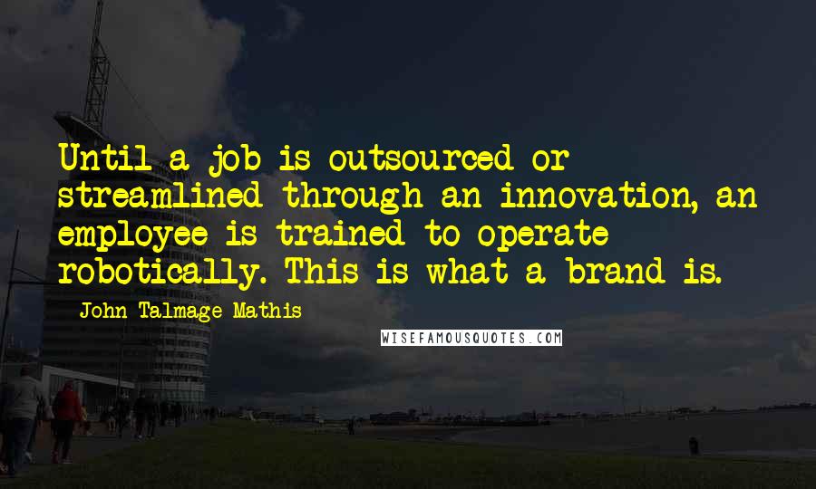 John-Talmage Mathis quotes: Until a job is outsourced or streamlined through an innovation, an employee is trained to operate robotically. This is what a brand is. John-Talmage Mathis quotes: Until a job is outsourced or streamlined through an innovation, an employee is trained to operate robotically. This is what a brand is.