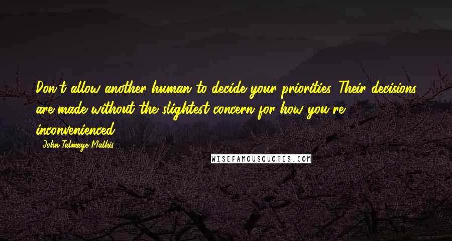 John-Talmage Mathis quotes: Don't allow another human to decide your priorities. Their decisions are made without the slightest concern for how you're inconvenienced. John-Talmage Mathis quotes: Don't allow another human to decide your priorities. Their decisions are made without the slightest concern for how you're inconvenienced.