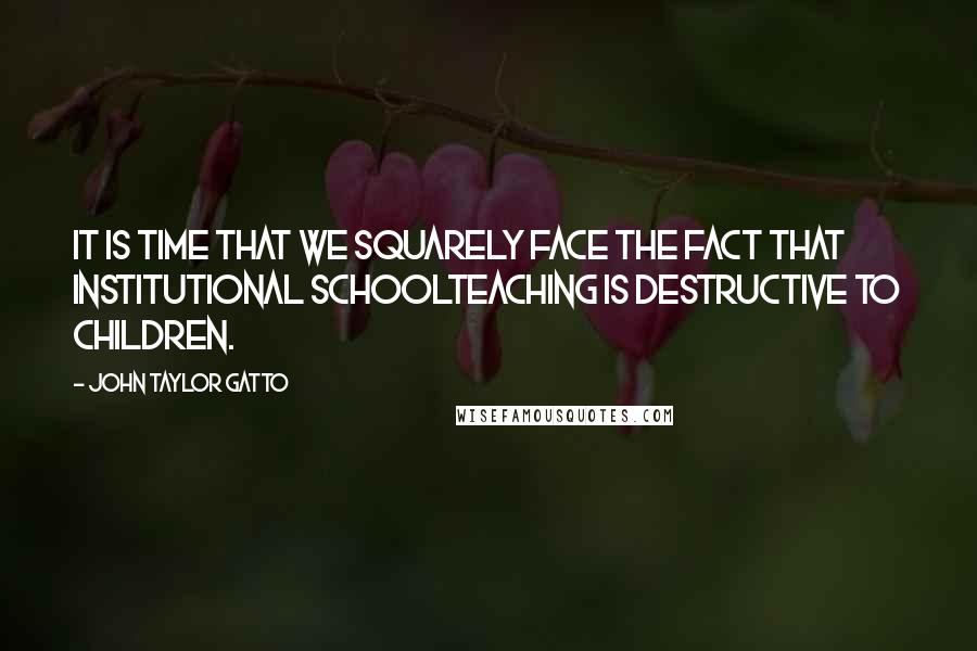 John Taylor Gatto quotes: It is time that we squarely face the fact that institutional schoolteaching is destructive to children.