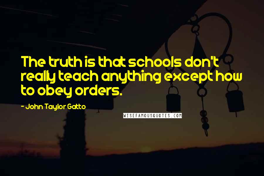 John Taylor Gatto quotes: The truth is that schools don't really teach anything except how to obey orders.