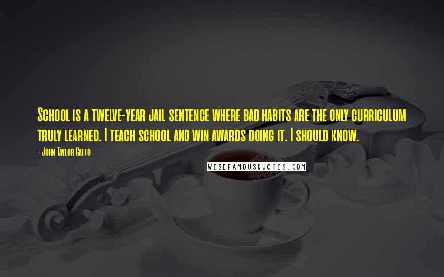 John Taylor Gatto quotes: School is a twelve-year jail sentence where bad habits are the only curriculum truly learned. I teach school and win awards doing it. I should know.