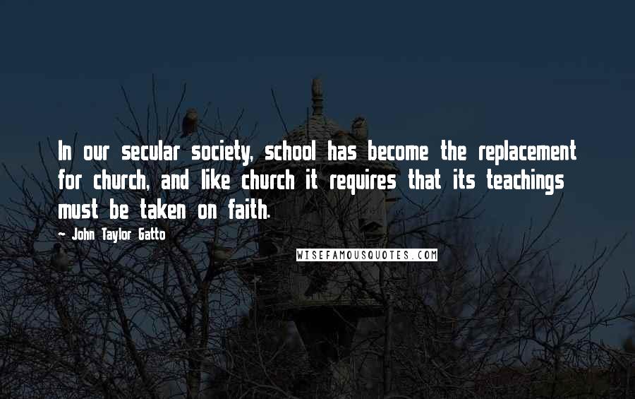 John Taylor Gatto quotes: In our secular society, school has become the replacement for church, and like church it requires that its teachings must be taken on faith.