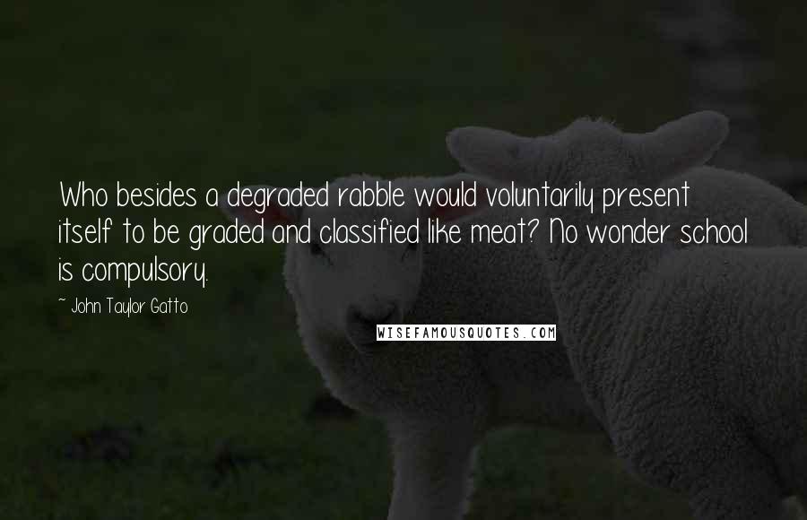 John Taylor Gatto quotes: Who besides a degraded rabble would voluntarily present itself to be graded and classified like meat? No wonder school is compulsory.