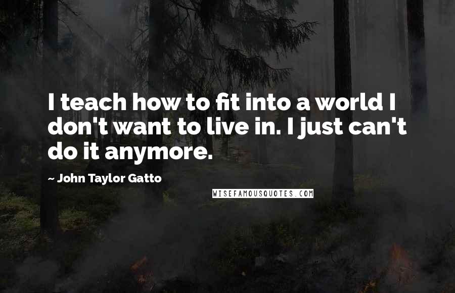 John Taylor Gatto quotes: I teach how to fit into a world I don't want to live in. I just can't do it anymore.