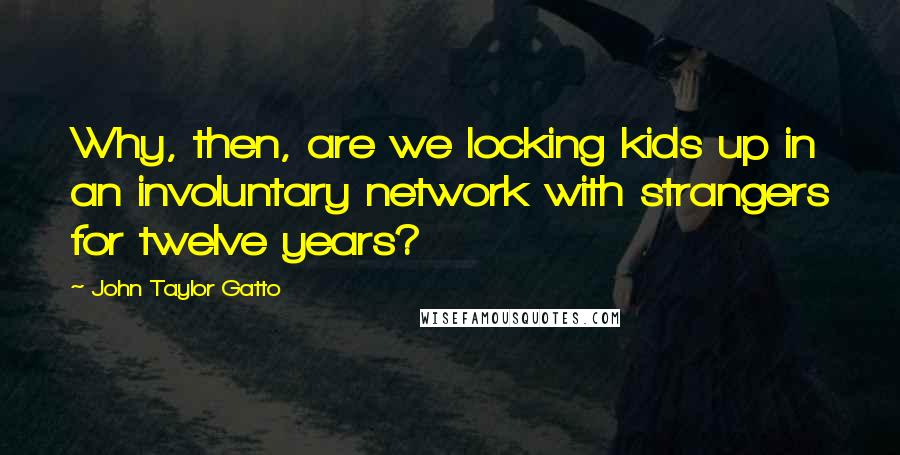 John Taylor Gatto quotes: Why, then, are we locking kids up in an involuntary network with strangers for twelve years?