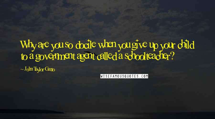 John Taylor Gatto quotes: Why are you so docile when you give up your child to a government agent called a schoolteacher?