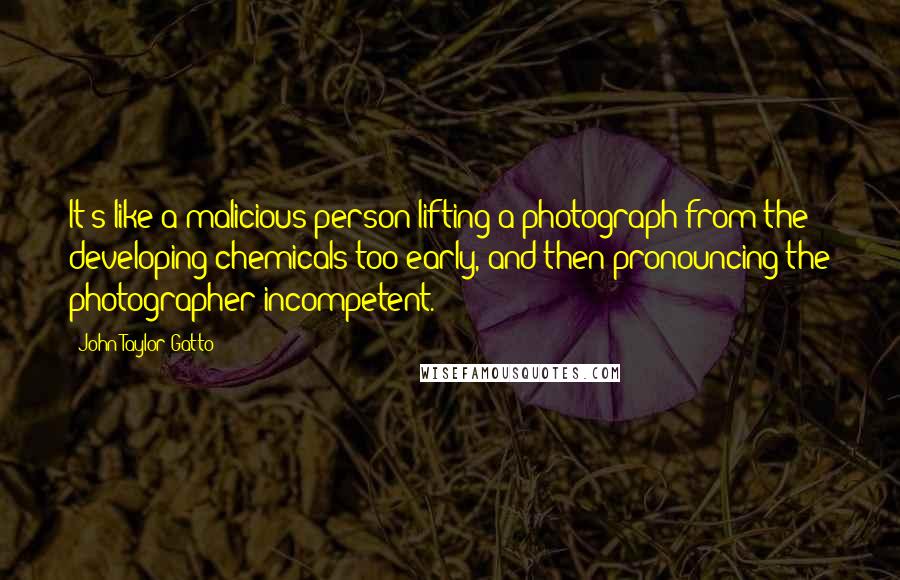 John Taylor Gatto quotes: It's like a malicious person lifting a photograph from the developing chemicals too early, and then pronouncing the photographer incompetent.