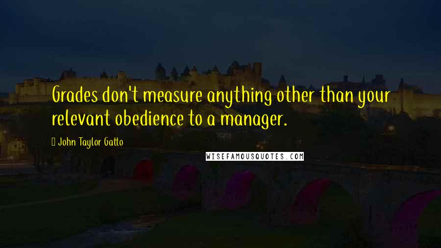 John Taylor Gatto quotes: Grades don't measure anything other than your relevant obedience to a manager.