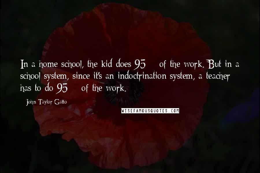 John Taylor Gatto quotes: In a home school, the kid does 95% of the work. But in a school system, since it's an indoctrination system, a teacher has to do 95% of the work.
