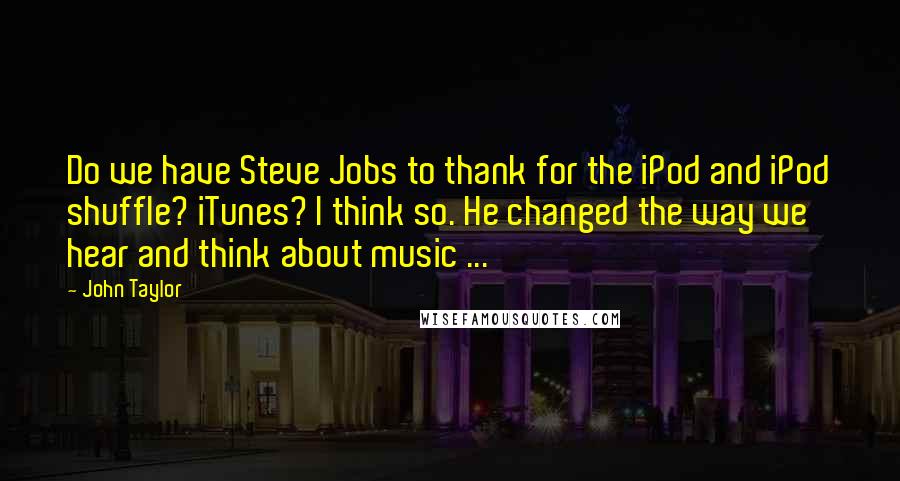 John Taylor quotes: Do we have Steve Jobs to thank for the iPod and iPod shuffle? iTunes? I think so. He changed the way we hear and think about music ... John Taylor quotes: Do we have Steve Jobs to thank for the iPod and iPod shuffle? iTunes? I think so. He changed the way we hear and think about music ...