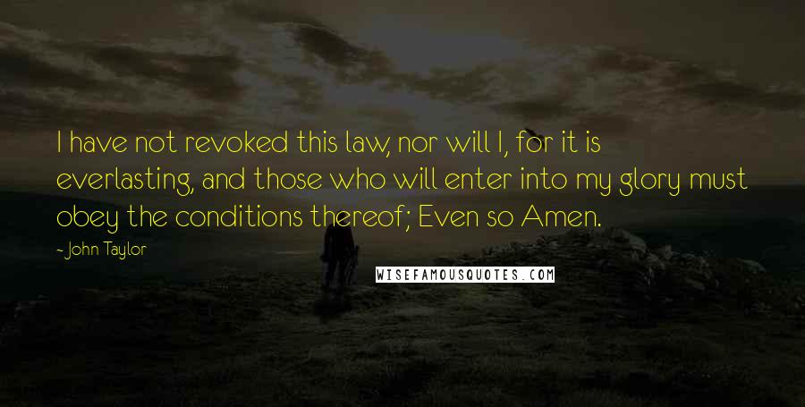 John Taylor quotes: I have not revoked this law, nor will I, for it is everlasting, and those who will enter into my glory must obey the conditions thereof; Even so Amen. John Taylor quotes: I have not revoked this law, nor will I, for it is everlasting, and those who will enter into my glory must obey the conditions thereof; Even so Amen.