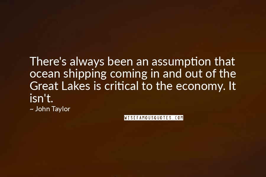 John Taylor quotes: There's always been an assumption that ocean shipping coming in and out of the Great Lakes is critical to the economy. It isn't. John Taylor quotes: There's always been an assumption that ocean shipping coming in and out of the Great Lakes is critical to the economy. It isn't.