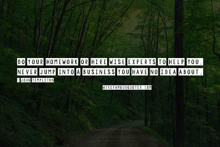 John Templeton quotes: Do your homework or hire wise experts to help you. Never jump into a business you have no idea about.