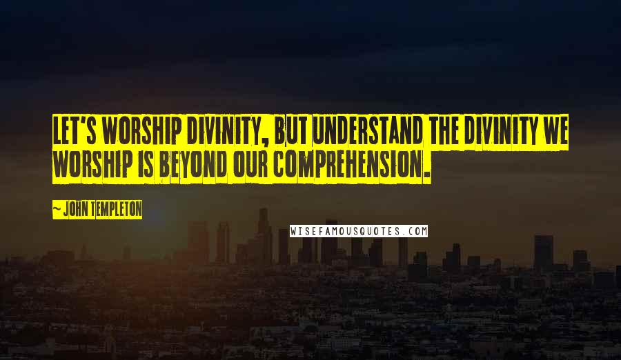 John Templeton quotes: Let's worship Divinity, but understand the divinity we worship is beyond our comprehension.