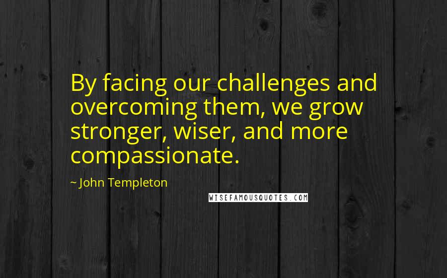 John Templeton quotes: By facing our challenges and overcoming them, we grow stronger, wiser, and more compassionate.