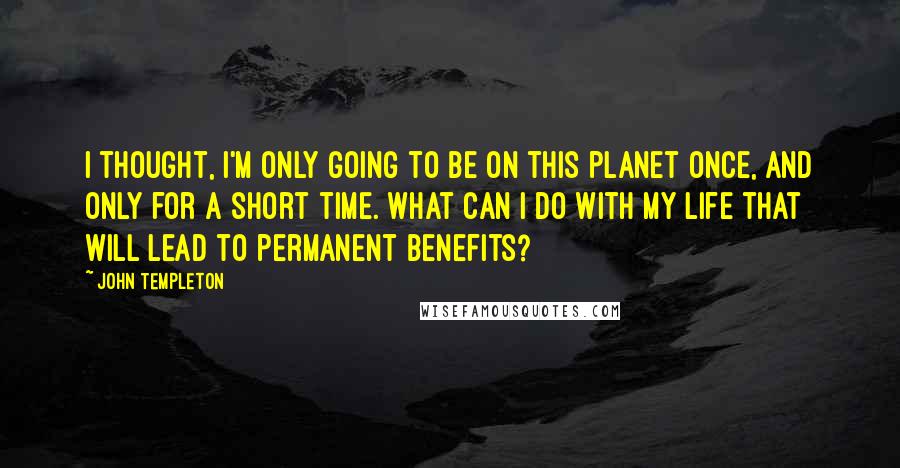 John Templeton quotes: I thought, I'm only going to be on this planet once, and only for a short time. What can I do with my life that will lead to permanent benefits?