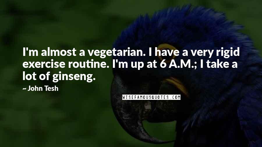 John Tesh quotes: I'm almost a vegetarian. I have a very rigid exercise routine. I'm up at 6 A.M.; I take a lot of ginseng.