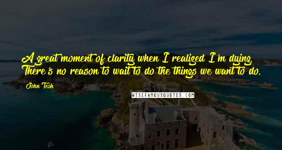 John Tesh quotes: A great moment of clarity when I realized I'm dying. There's no reason to wait to do the things we want to do.