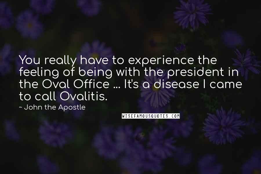 John The Apostle quotes: You really have to experience the feeling of being with the president in the Oval Office ... It's a disease I came to call Ovalitis. John The Apostle quotes: You really have to experience the feeling of being with the president in the Oval Office ... It's a disease I came to call Ovalitis.